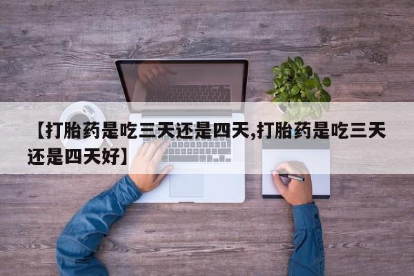 怀孕个月能不能用打胎药【打胎药是吃三天还是四天,打胎药是吃三天还是四天好】