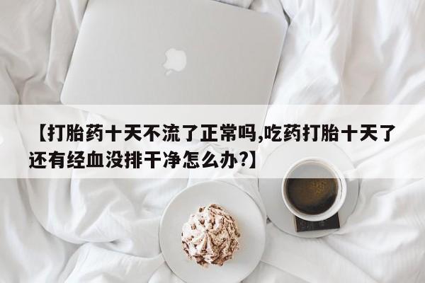 怀孕个月能不能用打胎药【打胎药十天不流了正常吗,吃药打胎十天了还有经血没排干净怎么办?】