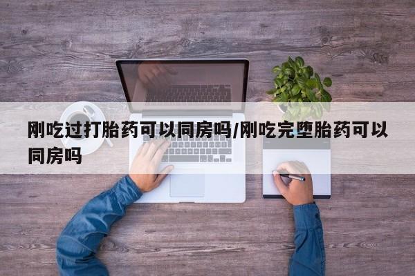 怀孕个月能不能用打胎药刚吃过打胎药可以同房吗/刚吃完堕胎药可以同房吗