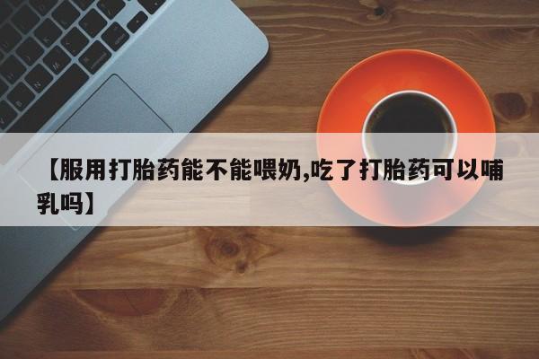 怀孕个月能不能用打胎药【服用打胎药能不能喂奶,吃了打胎药可以哺乳吗】