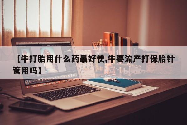 怀孕个月能不能用打胎药【牛打胎用什么药最好使,牛要流产打保胎针管用吗】