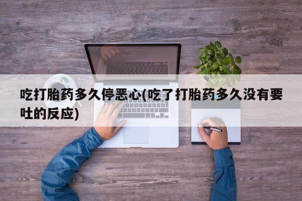 怀孕个月能不能用打胎药吃打胎药多久停恶心(吃了打胎药多久没有要吐的反应)