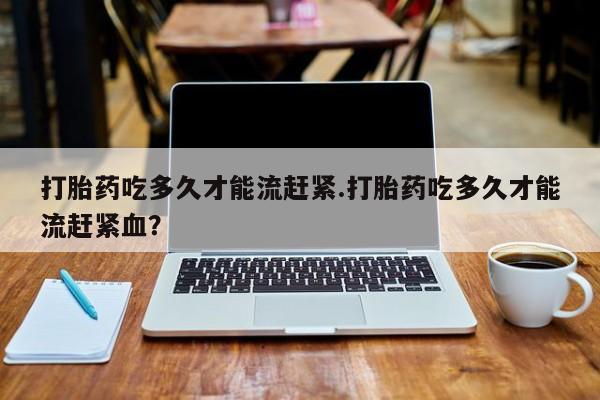 怀孕个月能不能用打胎药打胎药吃多久才能流赶紧.打胎药吃多久才能流赶紧血？