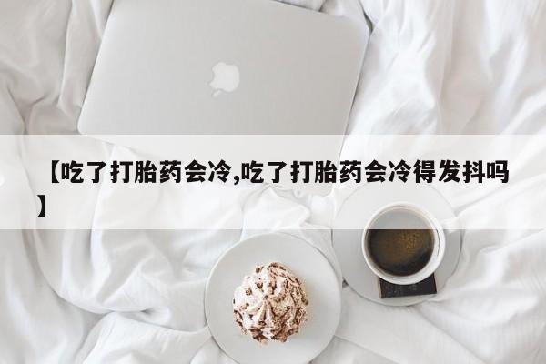 怀孕个月能不能用打胎药【吃了打胎药会冷,吃了打胎药会冷得发抖吗】