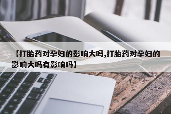 怀孕个月能不能用打胎药【打胎药对孕妇的影响大吗,打胎药对孕妇的影响大吗有影响吗】