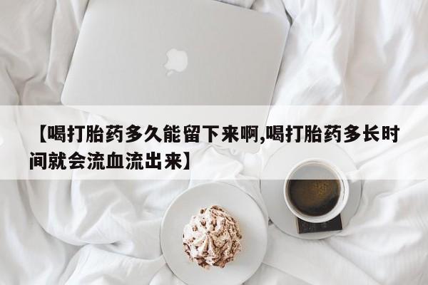 怀孕个月能不能用打胎药【喝打胎药多久能留下来啊,喝打胎药多长时间就会流血流出来】