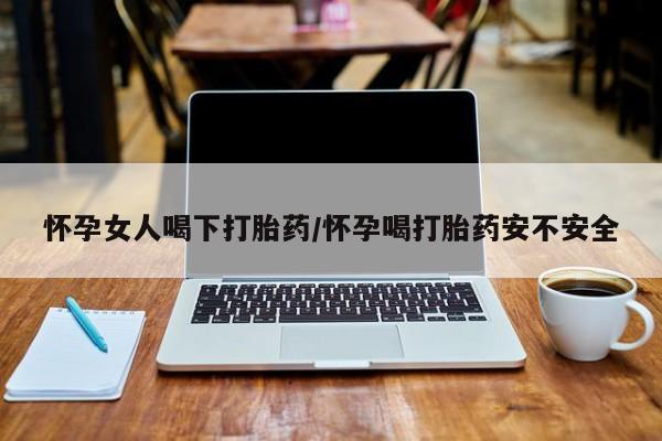 怀孕个月能不能用打胎药怀孕女人喝下打胎药/怀孕喝打胎药安不安全