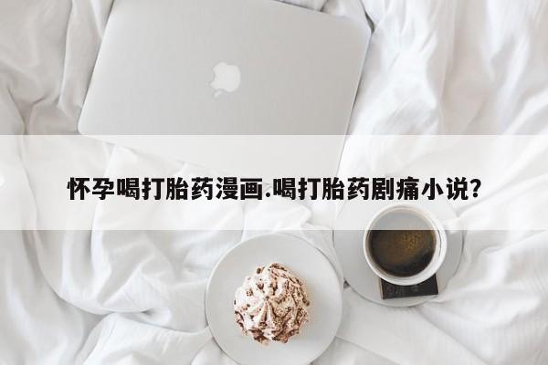 怀孕个月能不能用打胎药怀孕喝打胎药漫画.喝打胎药剧痛小说？