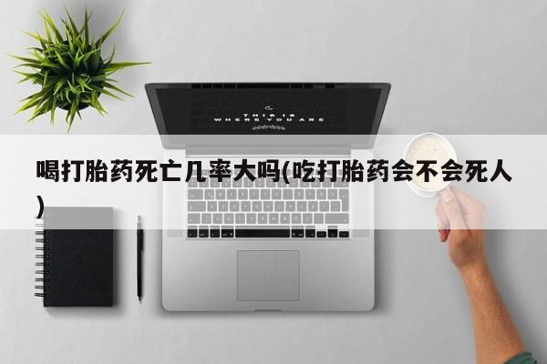 怀孕个月能不能用打胎药喝打胎药死亡几率大吗(吃打胎药会不会死人)