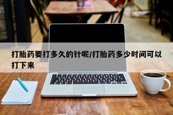 怀孕个月能不能用打胎药打胎药要打多久的针呢/打胎药多少时间可以打下来