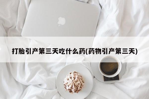 怀孕个月能不能用打胎药打胎引产第三天吃什么药(药物引产第三天)
