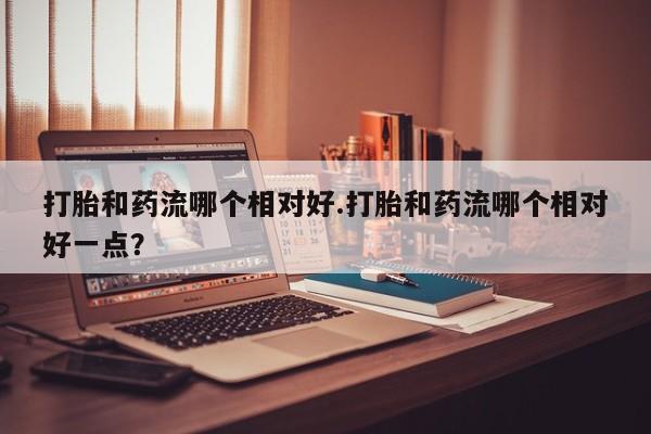 怀孕个月能不能用打胎药打胎和药流哪个相对好.打胎和药流哪个相对好一点？