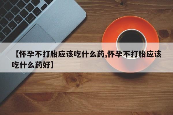 怀孕个月能不能用打胎药【怀孕不打胎应该吃什么药,怀孕不打胎应该吃什么药好】