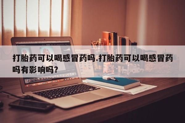 怀孕个月能不能用打胎药打胎药可以喝感冒药吗.打胎药可以喝感冒药吗有影响吗？