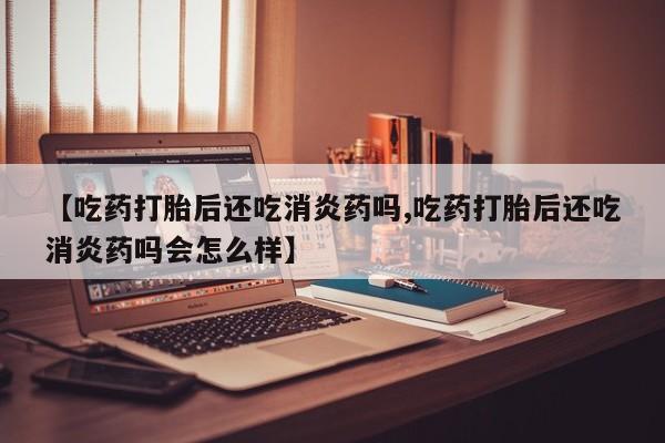 怀孕个月能不能用打胎药【吃药打胎后还吃消炎药吗,吃药打胎后还吃消炎药吗会怎么样】