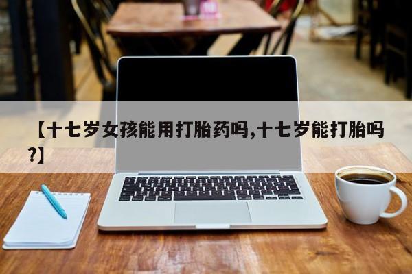 怀孕个月能不能用打胎药【十七岁女孩能用打胎药吗,十七岁能打胎吗?】