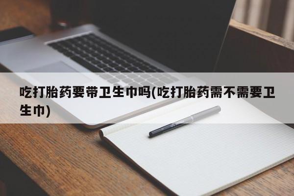 怀孕个月能不能用打胎药吃打胎药要带卫生巾吗(吃打胎药需不需要卫生巾)