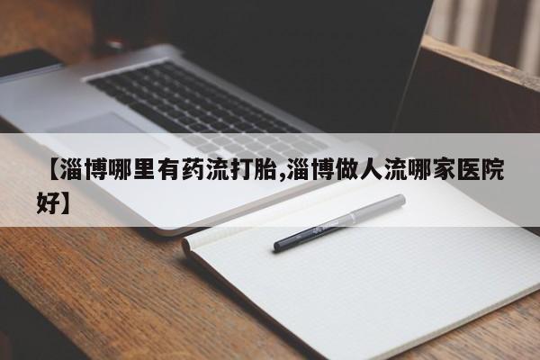 怀孕个月能不能用打胎药【淄博哪里有药流打胎,淄博做人流哪家医院好】