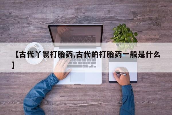 怀孕个月能不能用打胎药【古代丫鬟打胎药,古代的打胎药一般是什么】