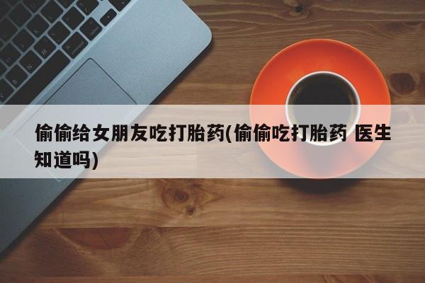 怀孕个月能不能用打胎药偷偷给女朋友吃打胎药(偷偷吃打胎药 医生知道吗)