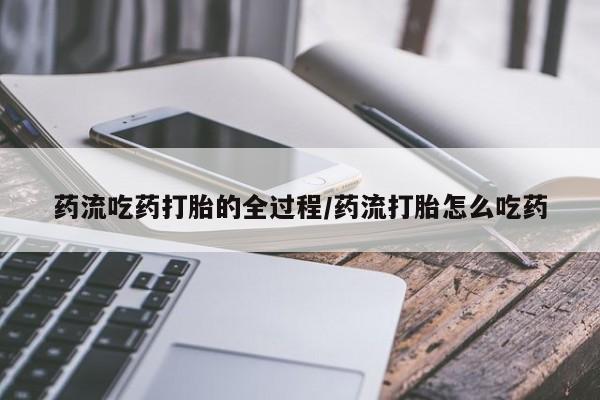 怀孕个月能不能用打胎药药流吃药打胎的全过程/药流打胎怎么吃药