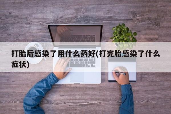 怀孕个月能不能用打胎药打胎后感染了用什么药好(打完胎感染了什么症状)