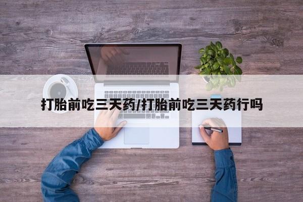 怀孕个月能不能用打胎药打胎前吃三天药/打胎前吃三天药行吗
