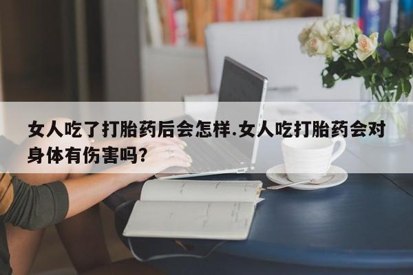 怀孕个月能不能用打胎药女人吃了打胎药后会怎样.女人吃打胎药会对身体有伤害吗？