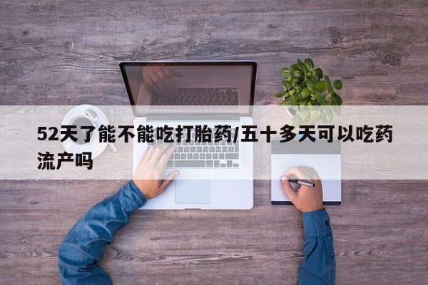 怀孕个月能不能用打胎药52天了能不能吃打胎药/五十多天可以吃药流产吗