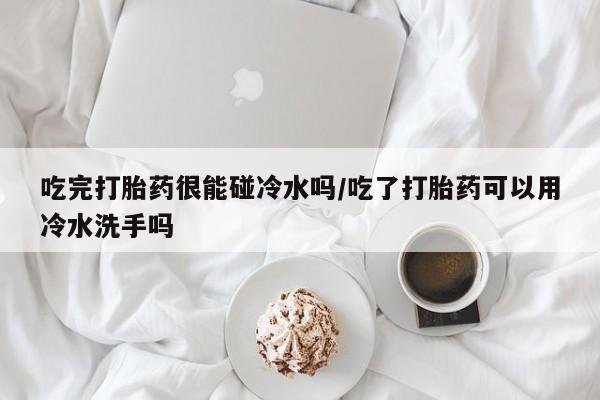 怀孕个月能不能用打胎药吃完打胎药很能碰冷水吗/吃了打胎药可以用冷水洗手吗