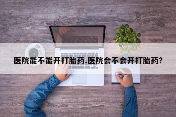 怀孕个月能不能用打胎药医院能不能开打胎药.医院会不会开打胎药？