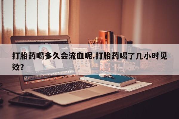 怀孕个月能不能用打胎药打胎药喝多久会流血呢.打胎药喝了几小时见效？