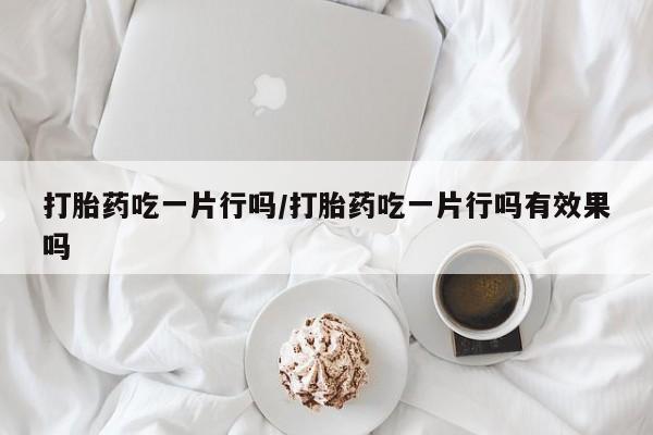 怀孕个月能不能用打胎药打胎药吃一片行吗/打胎药吃一片行吗有效果吗