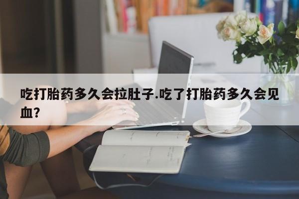 怀孕个月能不能用打胎药吃打胎药多久会拉肚子.吃了打胎药多久会见血？