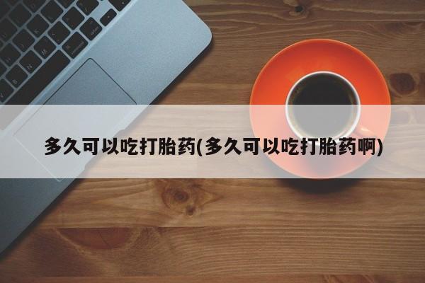 怀孕个月能不能用打胎药多久可以吃打胎药(多久可以吃打胎药啊)
