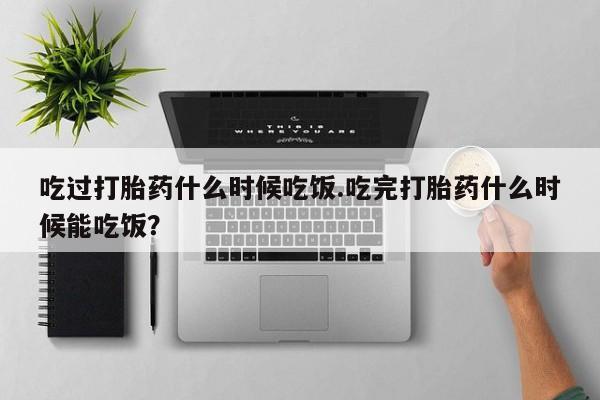 怀孕个月能不能用打胎药吃过打胎药什么时候吃饭.吃完打胎药什么时候能吃饭？
