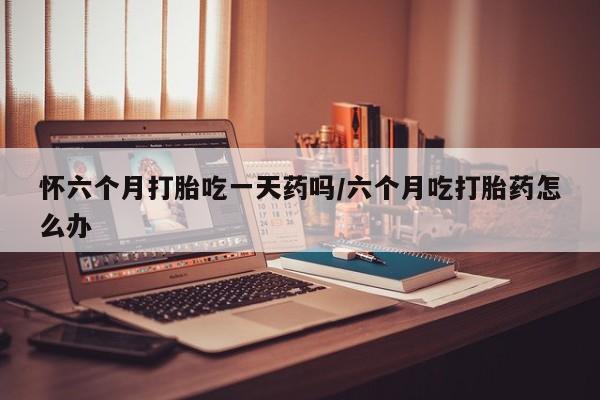 怀孕个月能不能用打胎药怀六个月打胎吃一天药吗/六个月吃打胎药怎么办