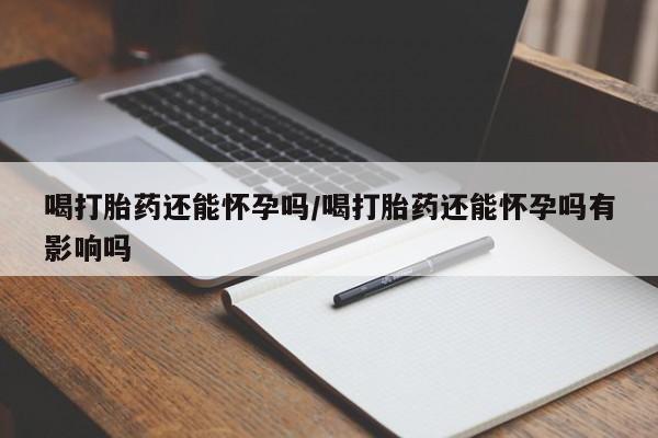怀孕个月能不能用打胎药喝打胎药还能怀孕吗/喝打胎药还能怀孕吗有影响吗