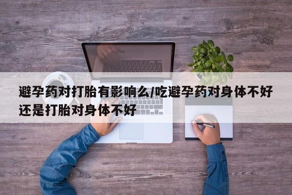 怀孕个月能不能用打胎药避孕药对打胎有影响么/吃避孕药对身体不好还是打胎对身体不好
