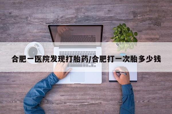 怀孕个月能不能用打胎药合肥一医院发现打胎药/合肥打一次胎多少钱