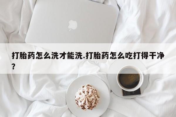 怀孕个月能不能用打胎药打胎药怎么洗才能洗.打胎药怎么吃打得干净？