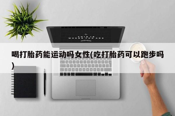 怀孕个月能不能用打胎药喝打胎药能运动吗女性(吃打胎药可以跑步吗)