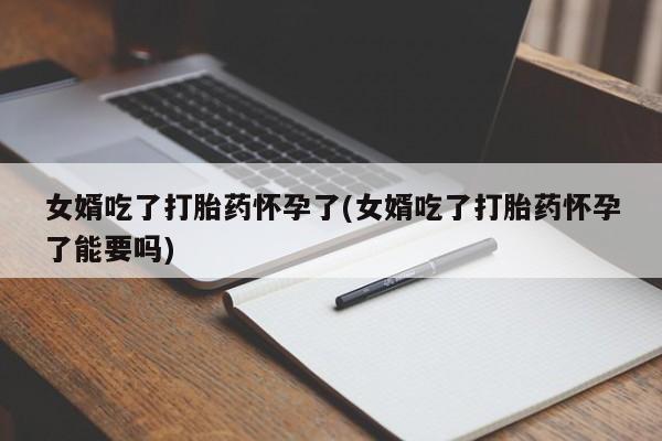 怀孕个月能不能用打胎药女婿吃了打胎药怀孕了(女婿吃了打胎药怀孕了能要吗)
