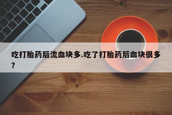 怀孕个月能不能用打胎药吃打胎药后流血块多.吃了打胎药后血块很多？