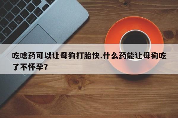 怀孕个月能不能用打胎药吃啥药可以让母狗打胎快.什么药能让母狗吃了不怀孕？