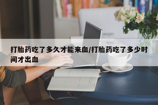 怀孕个月能不能用打胎药打胎药吃了多久才能来血/打胎药吃了多少时间才出血